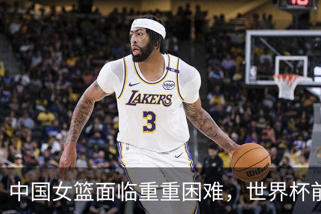 中国女篮面临重重困难，世界杯前景堪忧