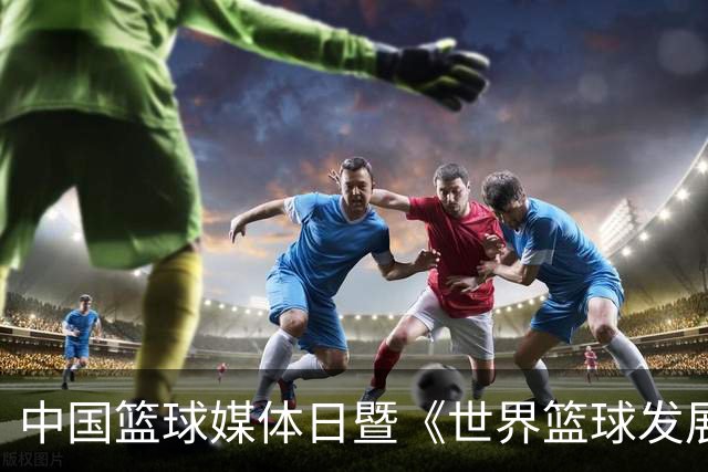中国篮球媒体日暨《世界篮球发展中期报告》发布会在京举行
