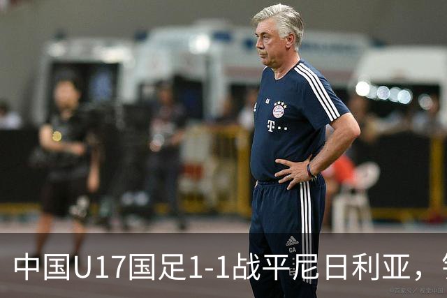 中国U17国足1-1战平尼日利亚，银川热身赛以1胜收官，最终积分居第二