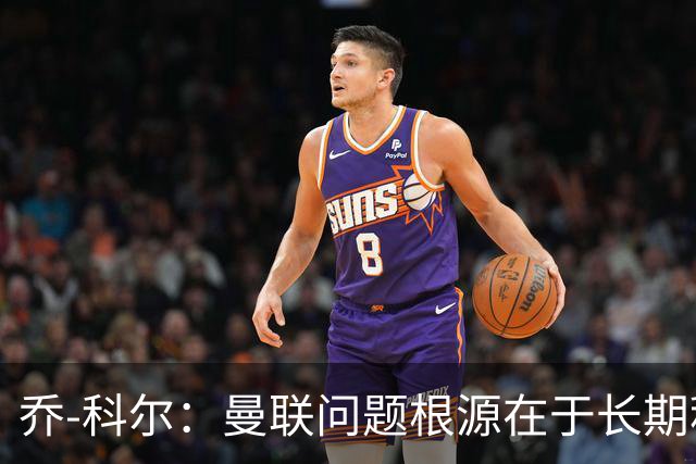 乔-科尔：曼联问题根源在于长期积累的内忧