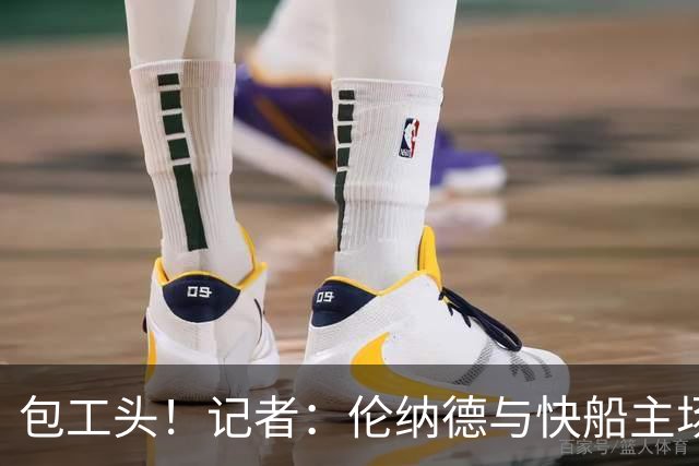 包工头！记者：伦纳德与快船主场巨幕产商也有数百万的代言合同