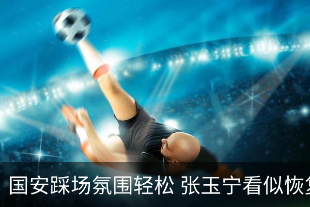 国安踩场氛围轻松 张玉宁看似恢复良好