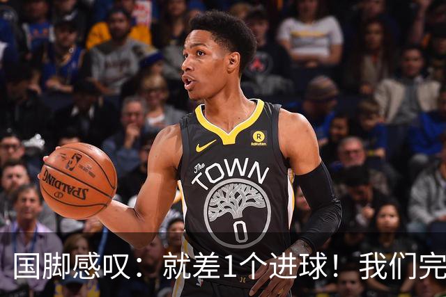 国脚感叹：就差1个进球！我们完成了对泰国队的压制