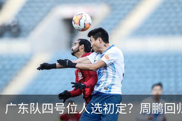 广东队四号位人选初定？周鹏回归成最现实方案