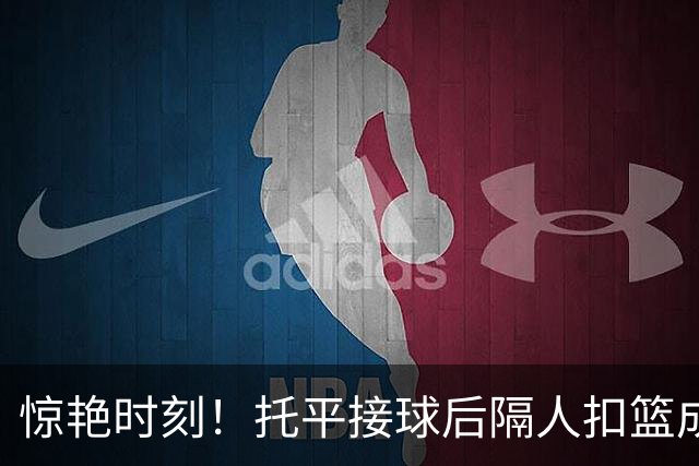 惊艳时刻！托平接球后隔人扣篮成功并获得加罚