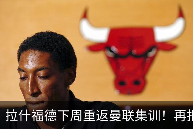 拉什福德下周重返曼联集训！再拒热刺切尔西，转会只去欧冠顶级豪门