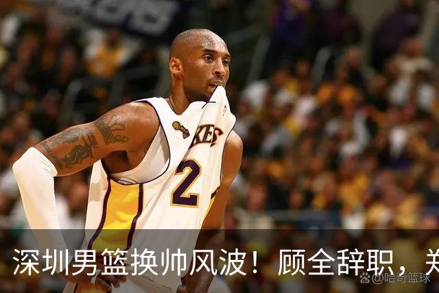 深圳男篮换帅风波！顾全辞职，郑永刚重新掌舵