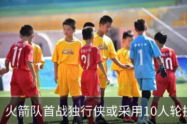 火箭队首战独行侠或采用10人轮换，阵容选择成关键