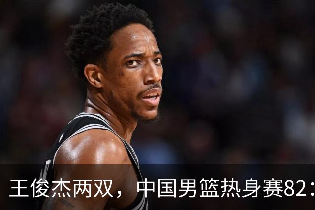 王俊杰两双，中国男篮热身赛82：78塞尔维亚联赛亚军队