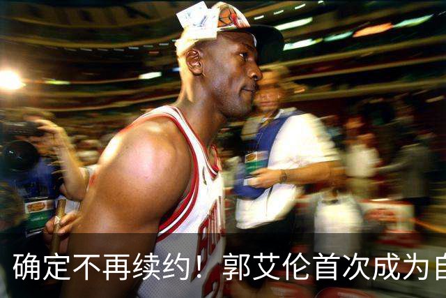 确定不再续约！郭艾伦首次成为自由球员，或回到辽宁