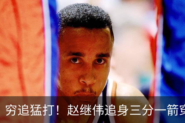 穷追猛打！赵继伟追身三分一箭穿心 带队继续扩大领先