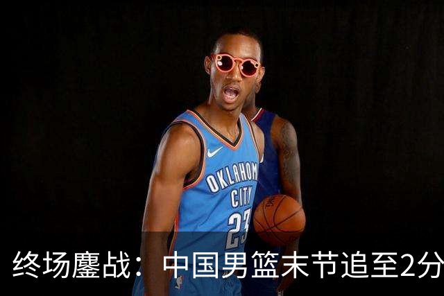 终场鏖战：中国男篮末节追至2分惜败新西兰