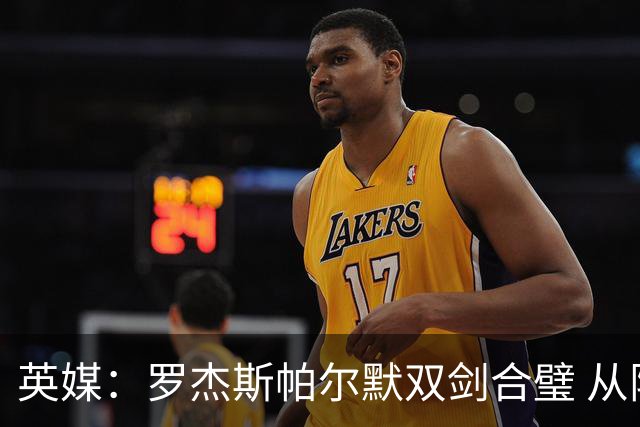 英媒：罗杰斯帕尔默双剑合璧 从阵型到私交契合度满分