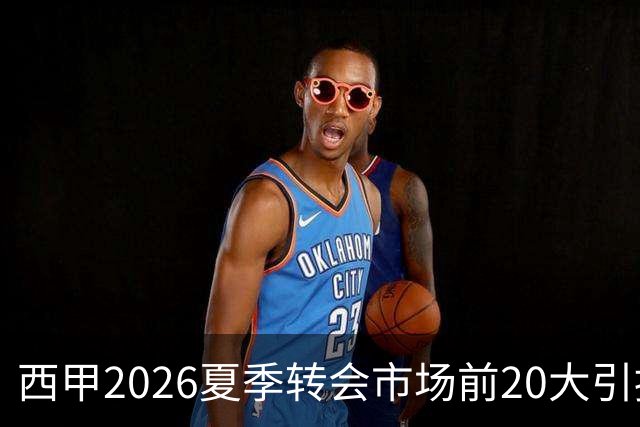西甲2026夏季转会市场前20大引援分析