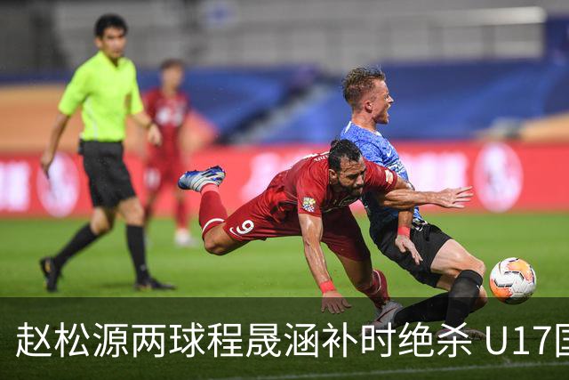 赵松源两球程晟涵补时绝杀 U17国足3-2力克阿森纳U17