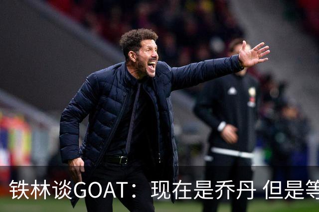 铁林谈GOAT：现在是乔丹 但是等老詹退役后我会更加欣赏他