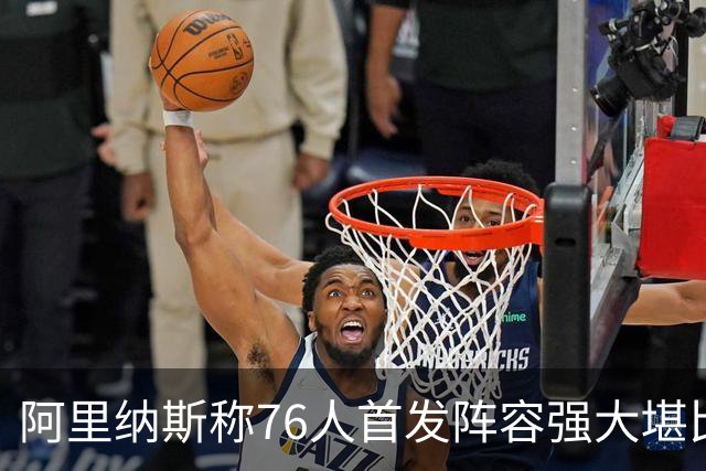 阿里纳斯称76人首发阵容强大堪比美国队
