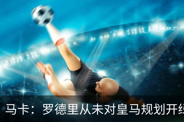 马卡：罗德里从未对皇马规划开绿灯，皇马认为阵容基本成型