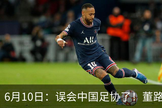 6月10日：误会中国足协了！董路公开致谢足协，否认遭排挤，未收到祝贺情有可原