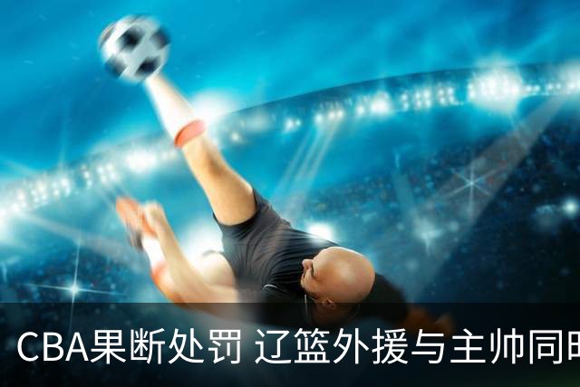 CBA果断处罚 辽篮外援与主帅同时遭罚