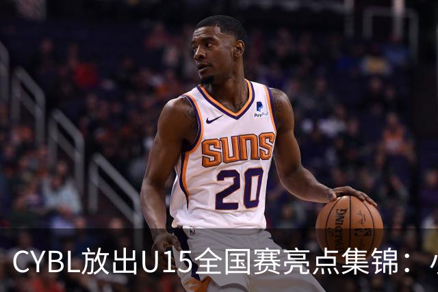 CYBL放出U15全国赛亮点集锦：小将神操作？